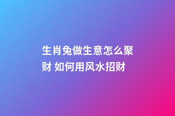 生肖兔做生意怎么聚财 如何用风水招财